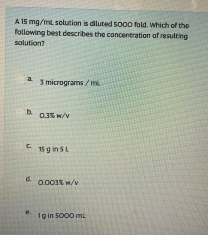 A 15 mg/mL solution is diluted 5000 fold. Which of the
following best describes the concentration of resulting
solution?
a.
3 micrograms / mL
b.
0.3% w/v
с.
15 g in 5 L
d.
0.003% w/v
e.
1g in 5000 mL
