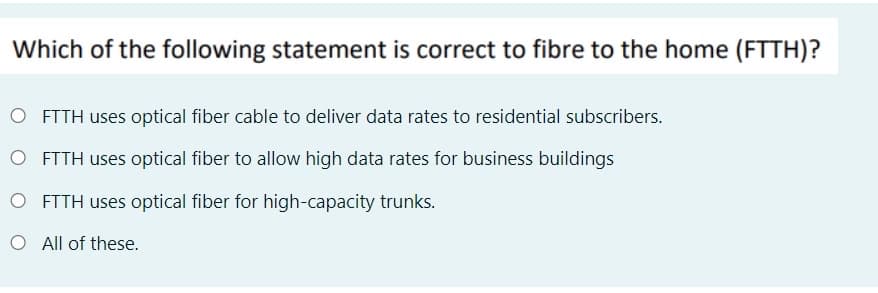 Which of the following statement is correct to fibre to the home (FTTH)?
O FTTH uses optical fiber cable to deliver data rates to residential subscribers.
O FTTH uses optical fiber to allow high data rates for business buildings
O FTTH uses optical fiber for high-capacity trunks.
O All of these.
