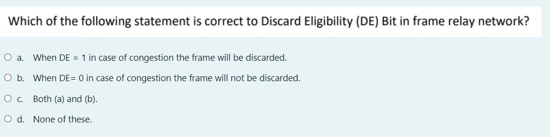 Which of the following statement is correct to Discard Eligibility (DE) Bit in frame relay network?
a.
When DE = 1 in case of congestion the frame will be discarded.
O b. When DE= 0 in case of congestion the frame will not be discarded.
Oc.
Both (a) and (b).
O d. None of these.
