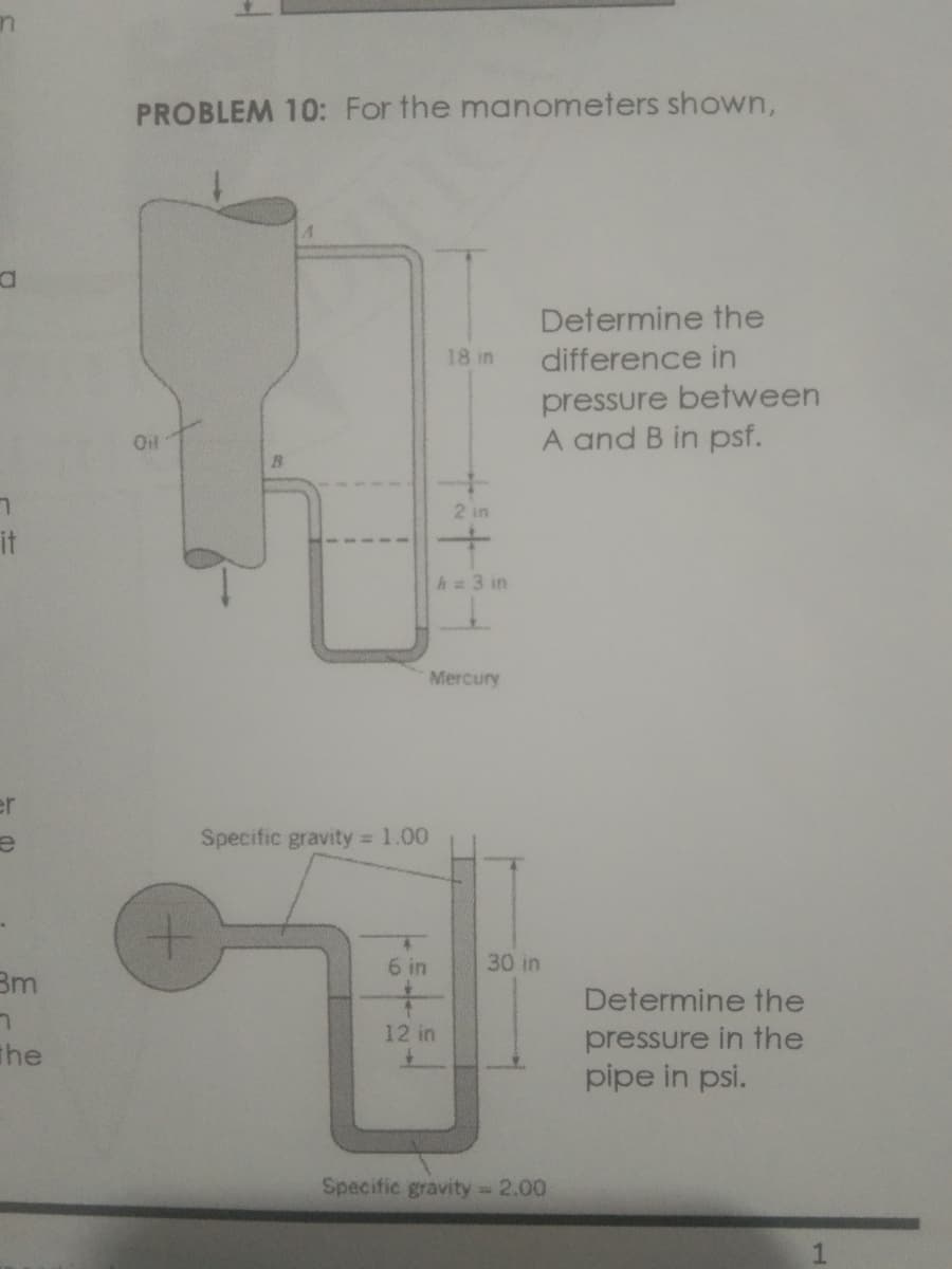 in
PROBLEM 10: For the manometers shown,
Determine the
18 in
difference in
pressure between
A and B in psf.
Oil
2 in
it
h 3 in
Mercury
er
Specific gravity 1.00
6 in
30 in
Bm
Determine the
12 in
pressure in the
pipe in psi.
The
Specific gravity 2.00
