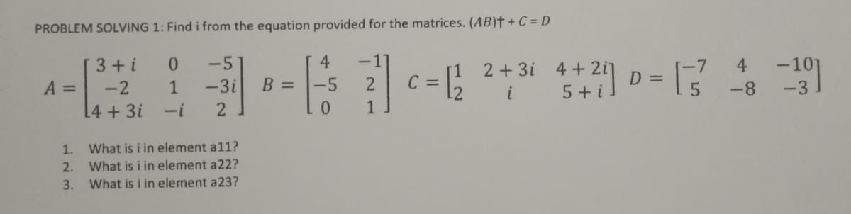 PROBLEM SOLVING 1: Find i from the equation provided for the matrices. (AB)† + C = D
2+ 3i 4+2 D =
3+i
-5
4.
-1
4
[1
C
12
4+ 2i]
5 + i.
A =
-2
1
-3i
B =
-5
-8
i
[4+3i
-i
2
0.
1
1. What is i in element a11?
2. What is i in element a22?
3. What is i in element a23?
