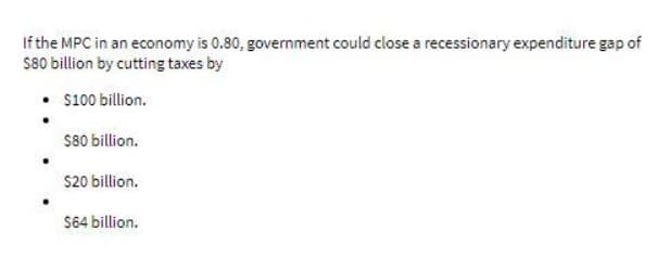 If the MPC in an economy is 0.80, government could close a recessionary expenditure gap of
S80 billion by cutting taxes by
S100 billion.
S80 billion.
S20 billion.
S64 billion.
