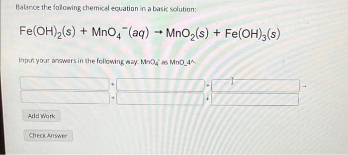 Balance the following chemical equation in a basic solution:
Fe(OH)2(s) + MnO4 (aq) → MnO2(s) + Fe(OH),(s)
Input your answers in the following way: MnO4 as MnO_4^-
Add Work
Check Answer
