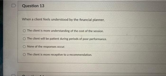 Question 13
When a client feels understood by the financial planner,
O The client is more understanding of the cost of the session.
O The client will be patient during periods of poor performance.
O None of the responses occur.
O The client is more receptive to a recommendation.
