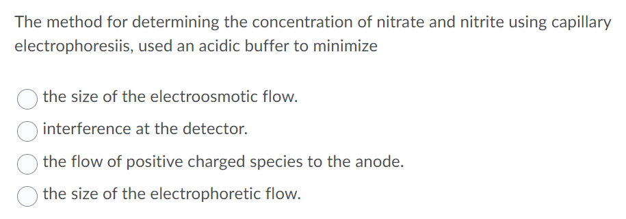 The method for determining the concentration of nitrate and nitrite using capillary
electrophoresiis, used an acidic buffer to minimize
the size of the electroosmotic flow.
interference at the detector.
the flow of positive charged species to the anode.
the size of the electrophoretic flow.
