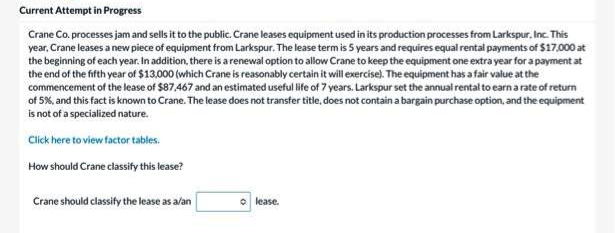 Current Attempt in Progress
Crane Co. processes jam and sells it to the public. Crane leases equipment used in its production processes from Larkspur, Inc. This
year, Crane leases a new piece of equipment from Larkspur. The lease term is 5 years and requires equal rental payments of $17,000 at
the beginning of each year. In addition, there is a renewal option to allow Crane to keep the equipment one extra year for a payment at
the end of the fifth year of $13,000 (which Crane is reasonably certain it will exercise). The equipment has a fair value at the
commencement of the lease of $87.467 and an estimated useful life of 7 years. Larkspur set the annual rental to earn arate of return
of 5%, and this fact is known to Crane. The lease does not transfer title, does not contain a bargain purchase option, and the equipment
is not of a specialized nature.
Click here to view factor tables.
How should Crane classity this lease?
Crane should classify the lease as a/an
O lease.

