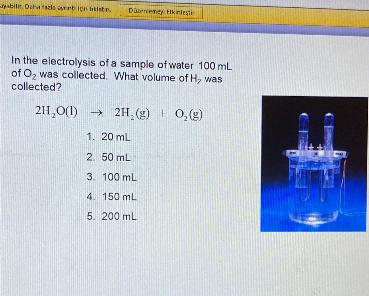 ayabilir. Daha fazla ayrıntı için tıklatın. Düzenlemeyi Etkinleştir
In the electrolysis of a sample of water 100 mL
of O₂ was collected. What volume of H₂ was
collected?
2H₂O(1)→ 2H₂(g) + O₂(g)
1. 20 mL
2. 50 mL
3. 100 mL
4. 150 mL
5. 200 mL