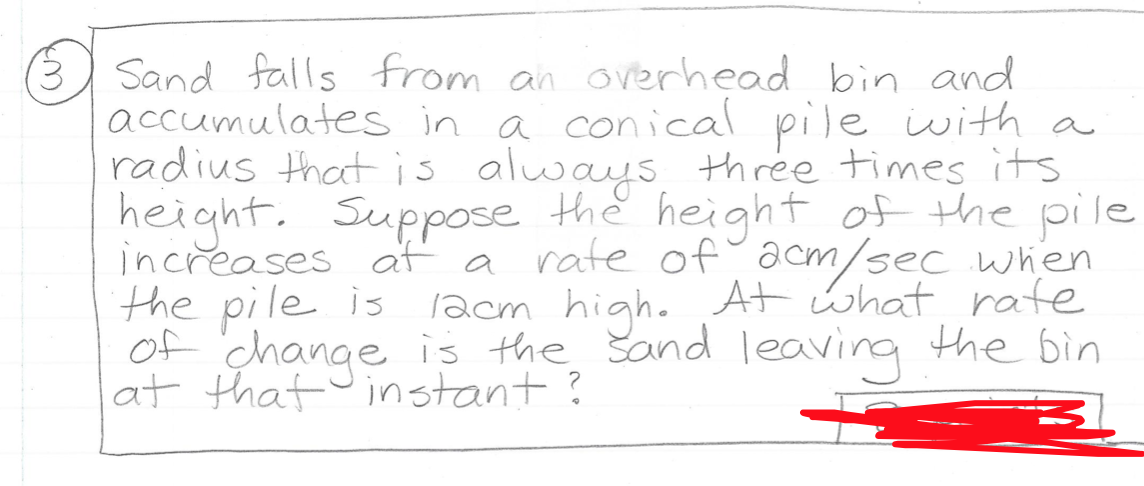 Sand falls from an overhead bin and
accumulates in a conical pile iwith a
radius thatis always three times its
height. Suppose the height of the pile
increases af a rate of acm/sec when
the pile is lacm high. At what rate
of change is the Sand leaving the bin
at that instant?
