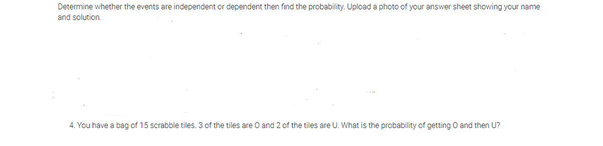 Determine whether the events are independent or dependent then find the probability. Upload a photo of your answer sheet showing your name
and solution.
4. You have a bag of 15 scrabble tiles. 3 of the tiles are O and 2 of the tiles are U. What is the probability of getting O and then U?
