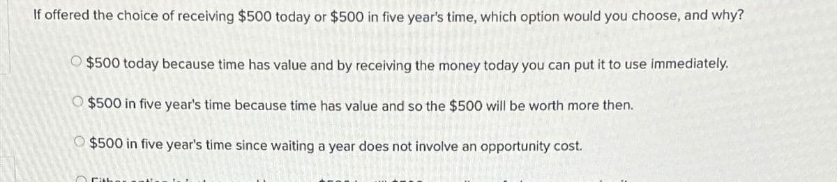 If offered the choice of receiving $500 today or $500 in five year's time, which option would you choose, and why?
$500 today because time has value and by receiving the money today you can put it to use immediately.
O $500 in five year's time because time has value and so the $500 will be worth more then.
$500 in five year's time since waiting a year does not involve an opportunity cost.