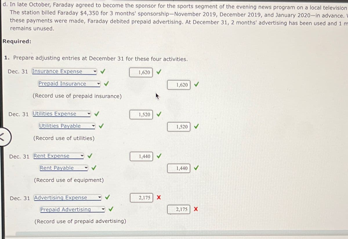 d. In late October, Faraday agreed to become the sponsor for the sports segment of the evening news program on a local television
The station billed Faraday $4,350 for 3 months' sponsorship-November 2019, December 2019, and January 2020-in advance. L
these payments were made, Faraday debited prepaid advertising. At December 31, 2 months' advertising has been used and 1 m
remains unused.
Required:
1. Prepare adjusting entries at December 31 for these four activities.
Dec. 31 Insurance Expense
Prepaid Insurance
(Record use of prepaid insurance)
Dec. 31 Utilities Expense
Utilities Payable
(Record use of utilities)
Dec. 31 Rent Expense
Rent Payable
(Record use of equipment)
Dec. 31 Advertising Expense
Prepaid Advertising
(Record use of prepaid advertising)
1,620
1,520
1,440
2,175 X
1,620
1,520
1,440
2,175
X