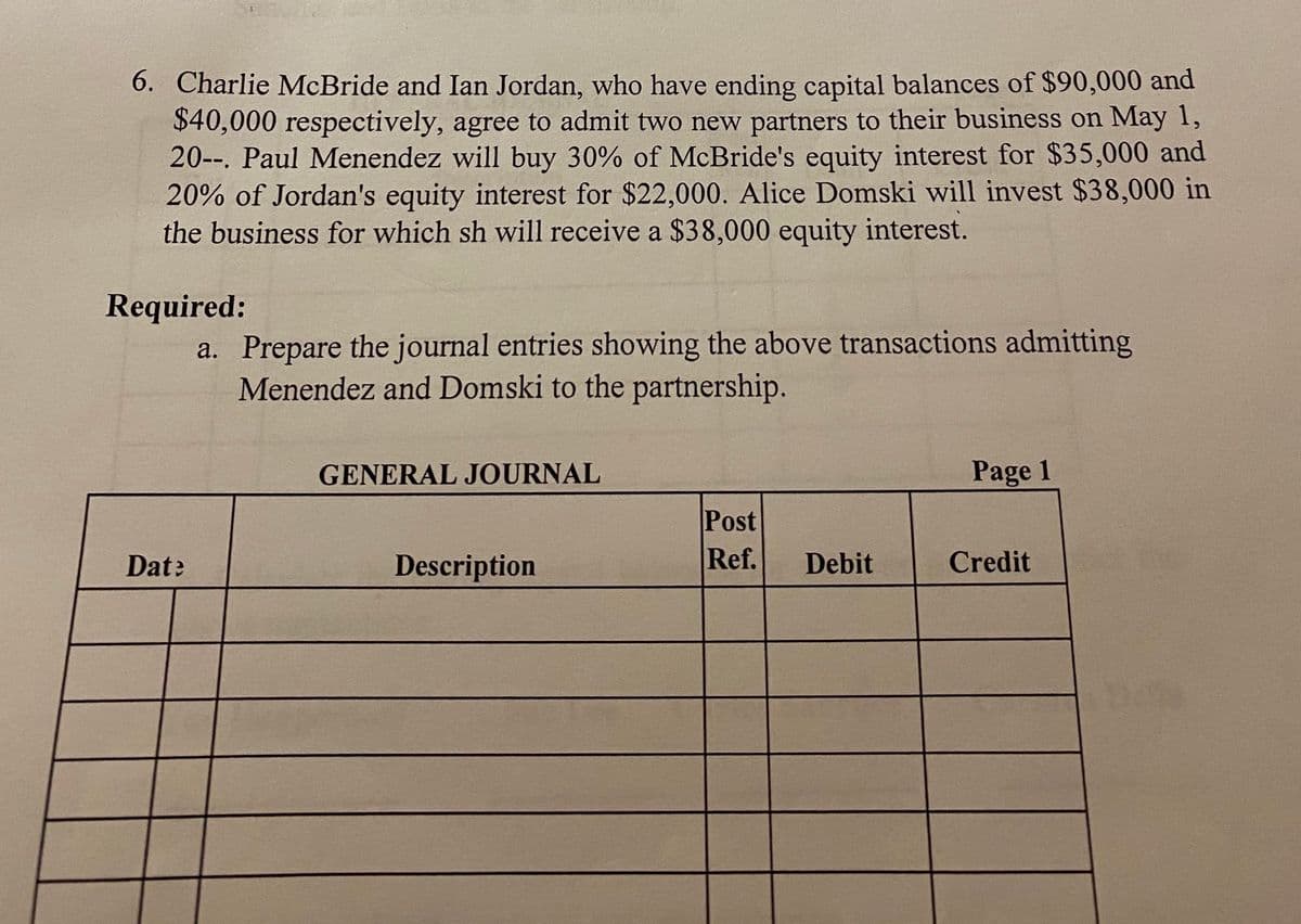 6. Charlie McBride and Ian Jordan, who have ending capital balances of $90,000 and
$40,000 respectively, agree to admit two new partners to their business on May 1,
20--. Paul Menendez will buy 30% of McBride's equity interest for $35,000 and
20% of Jordan's equity interest for $22,000. Alice Domski will invest $38,000 in
the business for which sh will receive a $38,000 equity interest.
Required:
a. Prepare the journal entries showing the above transactions admitting
Menendez and Domski to the partnership.
GENERAL JOURNAL
Page 1
Post
Ref.
Date
Description
Debit
Credit
