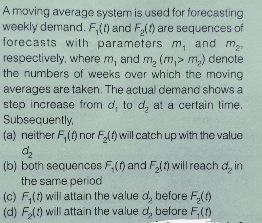 A moving average system is used for forecasting
weekly demand. F,(t) and F,(t) are sequences of
forecasts with parameters m, and m2,
respectively, where m, and m, (m,> m,) denote
the numbers of weeks over which the moving
averages are taken. The actual demand shows a
step increase from d, to d, at a certain time.
Subsequently,
(a) neither F,(t) nor F,(t) will catch up with the value
(b) both sequences F,(t) and F,(t) will reach d, in
the same period
(c) F,(t) will attain the value d, before F,(t)
(d) F.(t) will attain the value d, before F,(t)
