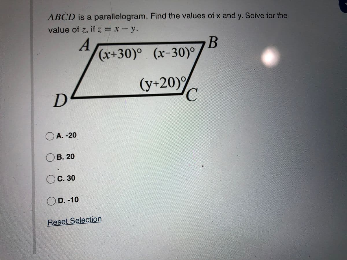 ABCD is a parallelogram. Find the values of x and y. Solve for the
value of z, if z= x-y.
B
(x+30)° (x-30)°
(y+20)9
C
OA. -20
Ов. 20
Ос. 30
OD. -10
Reset Selection
