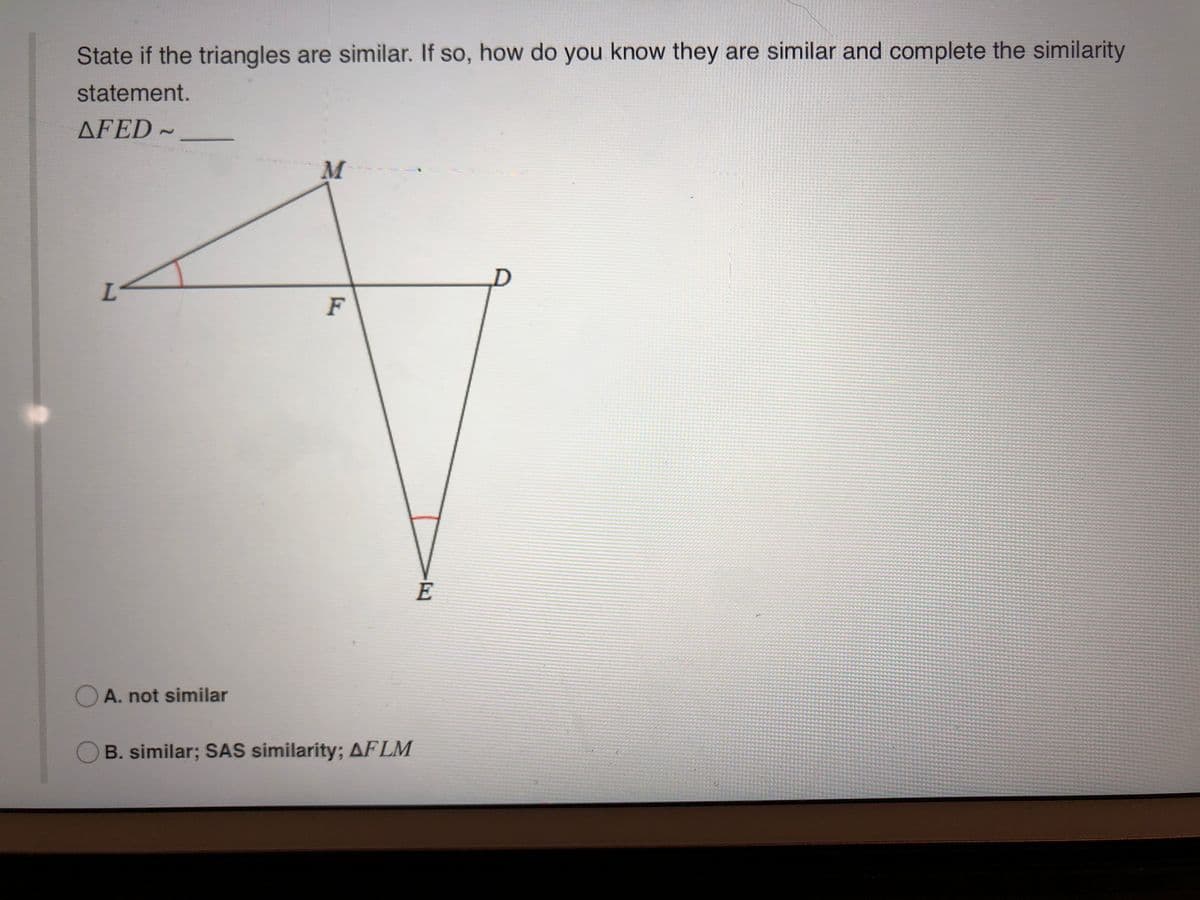 State if the triangles are similar. If so, how do you know they are similar and complete the similarity
statement.
AFED ~
M
F
E
O A. not similar
B. similar; SAS similarity; AFLM
