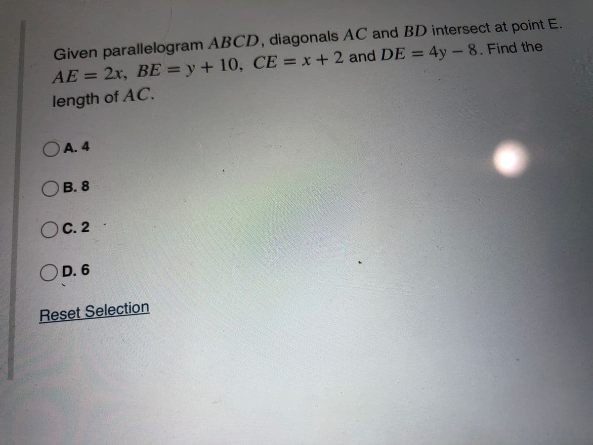 Given parallelogram ABCD, diagonals AC and BD intersect at point E.
AE=2x, BE=y+ 10, CE = x+2 and DE = 4y -8. Find the
%3D
%3D
length of AC.
OA. 4
OB. 8
OC. 2
OD. 6
Reset Selection
