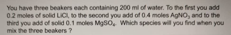 You have three beakers each containing 200 ml of water. To the first you add
0.2 moles of solid LICI, to the second you add of 0.4 moles AGNO, and to the
third you add of solid 0.1 moles M9SO4. Which species will you find when you
mix the three beakers ?
