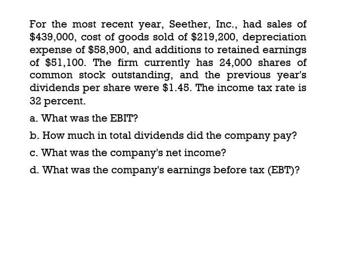 For the most recent year, Seether, Inc., had sales of
$439,000, cost of goods sold of $219,200, depreciation
expense of $58,900, and additions to retained earnings
of $51,100. The firm currently has 24,000 shares of
common stock outstanding, and the previous year's
dividends per share were $1.45. The income tax rate is
32 percent.
a. What was the EBIT?
b. How much in total dividends did the company pay?
c. What was the company's net income?
d. What was the company's earnings before tax (EBT)?