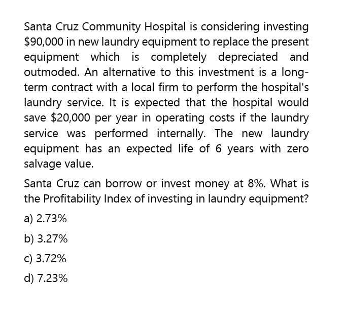 Santa Cruz Community Hospital is considering investing
$90,000 in new laundry equipment to replace the present
equipment which is completely depreciated and
outmoded. An alternative to this investment is a long-
term contract with a local firm to perform the hospital's
laundry service. It is expected that the hospital would
save $20,000 per year in operating costs if the laundry
service was performed internally. The new laundry
equipment has an expected life of 6 years with zero
salvage value.
Santa Cruz can borrow or invest money at 8%. What is
the Profitability Index of investing in laundry equipment?
a) 2.73%
b) 3.27%
c) 3.72%
d) 7.23%