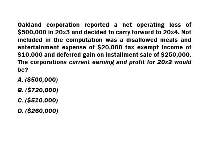 Oakland corporation reported a net operating loss of
$500,000 in 20x3 and decided to carry forward to 20x4. Not
included in the computation was a disallowed meals and
entertainment expense of $20,000 tax exempt income of
$10,000 and deferred gain on installment sale of $250,000.
The corporations current earning and profit for 20x3 would
be?
A. ($500,000)
B. ($720,000)
C. ($510,000)
D. ($260,000)