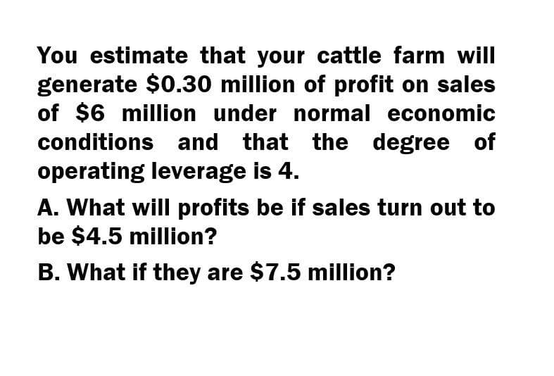 You estimate that your cattle farm will
generate $0.30 million of profit on sales
of $6 million under normal economic
conditions and that the degree of
operating leverage is 4.
A. What will profits be if sales turn out to
be $4.5 million?
B. What if they are $7.5 million?