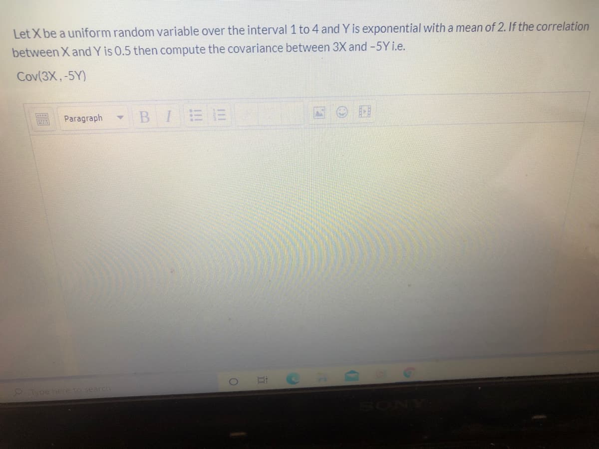 Let X be a uniform random variable over the interval 1 to 4 and Y is exponential with a mean of 2. If the correlation
between X and Y is 0.5 then compute the covariance between 3X and -5Yi.e.
Cov(3X,-5Y)
Paragraph
BI
Type here to search
