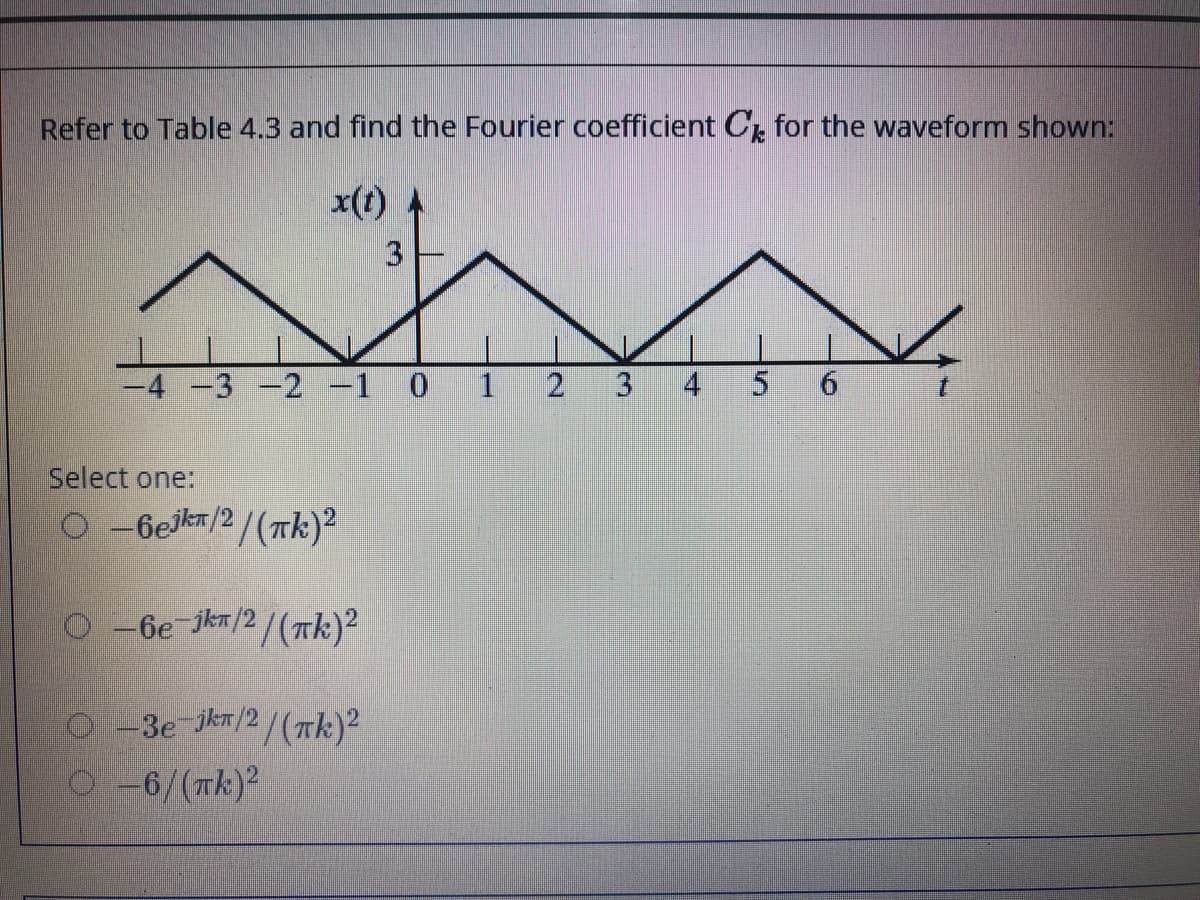 Refer to Table 4.3 and find the Fourier coefficient Cr for the waveform shown:
x(t)
-4 -3 -2 -1 0 1
2
4
Select one:
O-6ejkn/2/(Tk)²
O -6e-jkn/2/(Tk)?
O -3e jkn/2/(Tk)2
O6/(Tk)2
