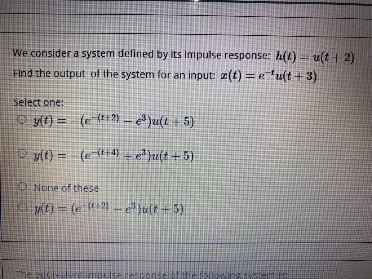 We consider a system defined by its impulse response: h(t) = u(t+2)
Find the output of the system for an input: a(t)= e?u(t+3)
Select one:
O y(t) = -(e-(+2) – e³ )u(t + 5)
O y(t) = -(e-(t+4) + e³)u(t+ 5)
O None of these
O y(t) = (e-(t+2) – e )u(t + 5)
The equivalentimpulse response.of the following system is:
