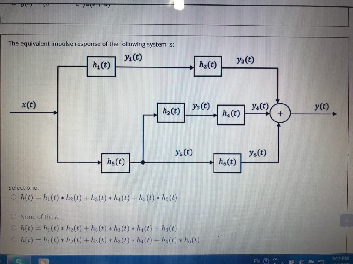 The equivalent impulse response of the following system is:
Yı(t)
Y2(t)
h, (t)
h2(t)
x(t)
y2(t)
Y4(t)
y(t)
h3(t)
h4(t)
Ys(t)
Yo(t)
hs(t)
h6(t)
Select one:
O h(t) = h1(t) * h2 (t) + h3(t) * h4 (t) + h5 (t) × ho (t)
O None of these
O h(t) = h (t) * h2(t) + hg (t) * ha (t) * h4(t) + he(t)
O h(t) = h1 (t) * ho (t) + h5 (t) * h3 (t) * h4(t) + h, (t) * he (t)
9:12 PM
EN
