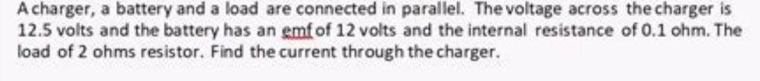 A charger, a battery and a load are connected in parallel. The voltage across the charger is
12.5 volts and the battery has an emf of 12 volts and the internal resistance of 0.1 ohm. The
load of 2 ohms resistor. Find the current through the charger.