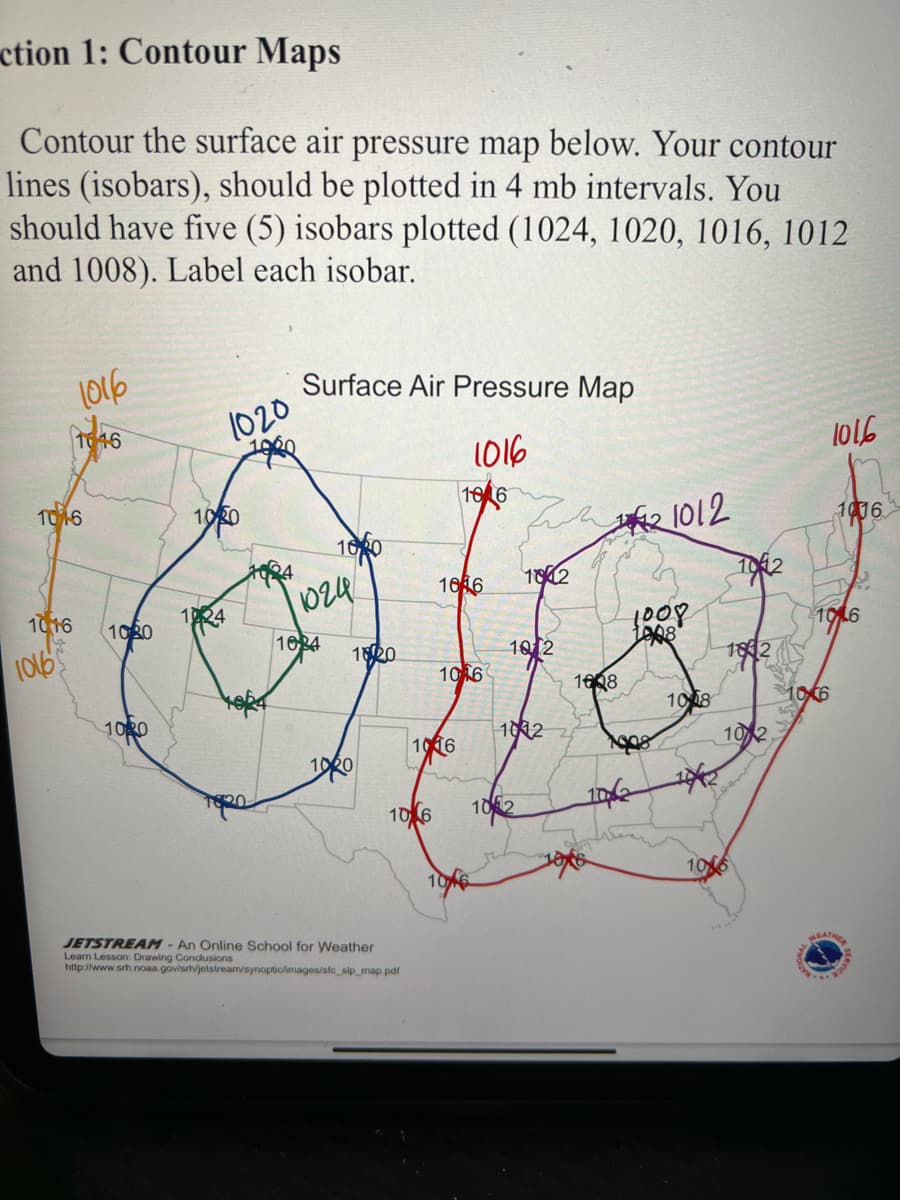 ction 1: Contour Maps
Contour the surface air pressure map below. Your contour
lines (isobars), should be plotted in 4 mb intervals. You
should have five (5) isobars plotted (1024, 1020, 1016, 1012
and 1008). Label each isobar.
1016
Surface Air Pressure Map
1020
1016
l016
10 6
1016
1020
1006
100
1616
102
10
1924
1024
1016
1030
106
(0165
1634
1820
10 2
L008
1842
10 6
1608
108
10,(6
1020
1016
1012
10 2
106
102
106
JETSTREAM - An Online School for Weather
Learn Lesson: Drawing Condlusions
http://www.srh.noaa.gov/srh/jetstream/synoptic/images/sfc_sip_map pdf
EATHE
