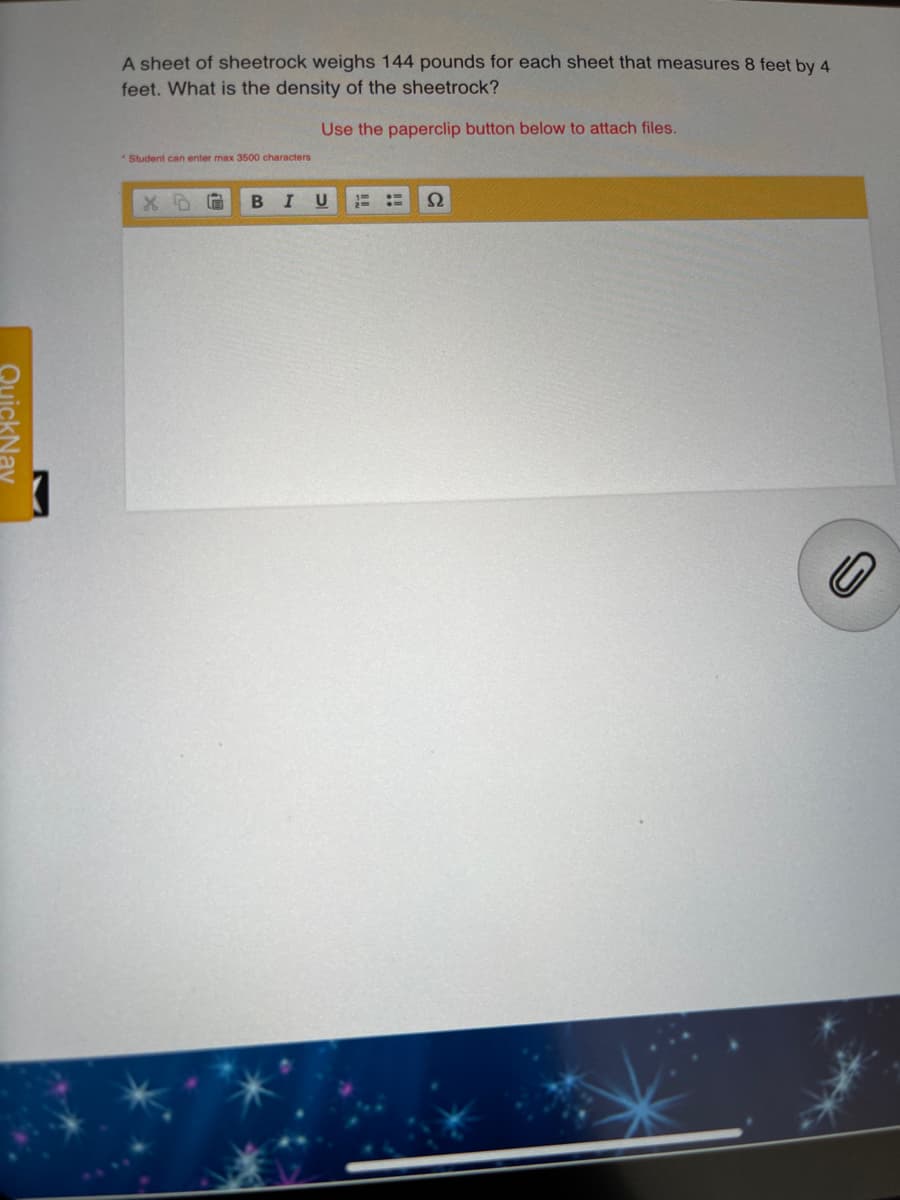 A sheet of sheetrock weighs 144 pounds for each sheet that measures 8 feet by 4
feet. What is the density of the sheetrock?
Use the paperclip button below to attach files.
*Student can enter max 3500 characters
BIU
QuickNav
