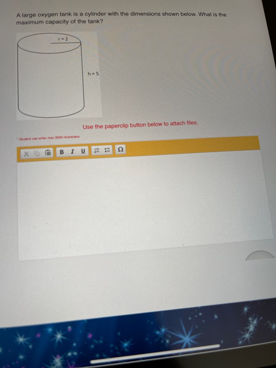 A large oxygen tank is a cylinder with the dimensions shown below. What is the
maximum capacity of the tank?
r= 2
h= 5
Use the paperclip button below to attach files.
Student can enter max 3500 characters
I
Ω
