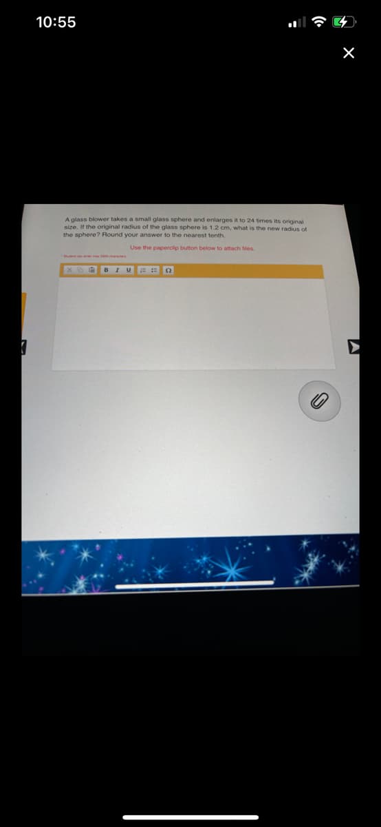 10:55
A glass blower takes a small glass sphere and enlarges it to 24 times its original
size. If the original radius of the glass sphere is 1.2 cm, what is the new radius of
the sphere? Round your answer to the nearest tenth.
Use the paperclip button below to attach files.
BIUE :
