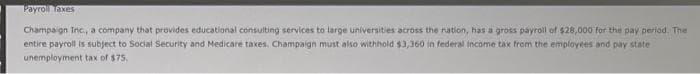 Payroll Taxes
Champaign Inc., a company that provides educational consulting services to large universities across the nation, has a gross payroll of $28,000 for the pay period. The
entire payroll is subject to Social Security and Medicare taxes. Champaign must also withhold $3,360 in federal income tax from the employees and pay state
unemployment tax of $75.