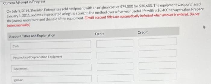 Current Attempt in Progress
On July 1, 2014, Sheridan Enterprises sold equipment with an original cost of $79,000 for $30,600. The equipment was purchased
January 1, 2011, and was depreciated using the straight-line method over a five-year useful life with a $8,400 salvage value. Prepare
the journal entry to record the sale of the equipment. (Credit account titles are automatically indented when amount is entered. Do not
indent manually)
Account Titles and Explanation
Cash
Accumulated Depreciation-Equipment
Equipment
gain on
Debit
Credit
IHI