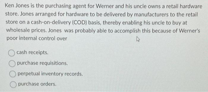 Ken Jones is the purchasing agent for Werner and his uncle owns a retail hardware
store. Jones arranged for hardware to be delivered by manufacturers to the retail
store on a cash-on-delivery (COD) basis, thereby enabling his uncle to buy at
wholesale prices. Jones was probably able to accomplish this because of Werner's
poor internal control over
4
cash receipts.
purchase requisitions.
perpetual inventory records.
purchase orders.