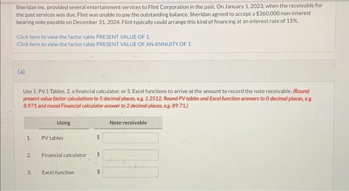 Sheridan Inc. provided several entertainment services to Flint Corporation in the past. On January 1, 2023, when the receivable for
the past services was due, Flint was unable to pay the outstanding balance. Sheridan agreed to accept a $360,000 non-interest
bearing note payable on December 31, 2024. Flint typically could arrange this kind of financing at an interest rate of 15%.
Click here to view the factor table PRESENT VALUE OF 1.
Click here to view the factor table PRESENT VALUE OF AN ANNUITY OF 1.
(a)
Use 1. PV.1 Tables, 2. a financial calculator, or 3. Excel functions to arrive at the amount to record the note receivable. (Round
present value factor calculations to 5 decimal places, e.g. 1.2512. Round PV tables and Excel function answers to 0 decimal places, e.g.
8,971 and round Financial calculator answer to 2 decimal places, e.g. 89.71.)
1.
2.
3.
Using
PV tables
Financial calculator
Excel function
$
Note receivable