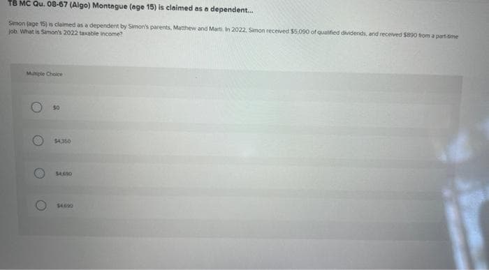 TB MC Qu. 08-67 (Algo) Montague (age 15) is claimed as a dependent...
Simon (age 15) is claimed as a dependent by Simon's parents, Matthew and Marti. In 2022, Simon received $5.090 of qualified dividends, and received $890 from a part-time
job. What is Simon's 2022 taxable income?
Multiple Choice
O
50
$4,350
$4,690