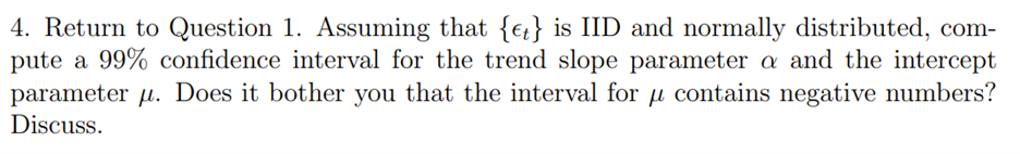 4. Return to Question 1. Assuming that {e} is IID and normally distributed, com-
pute a 99% confidence interval for the trend slope parameter a and the intercept
parameter u. Does it bother you that the interval for u contains negative numbers?
Discuss.