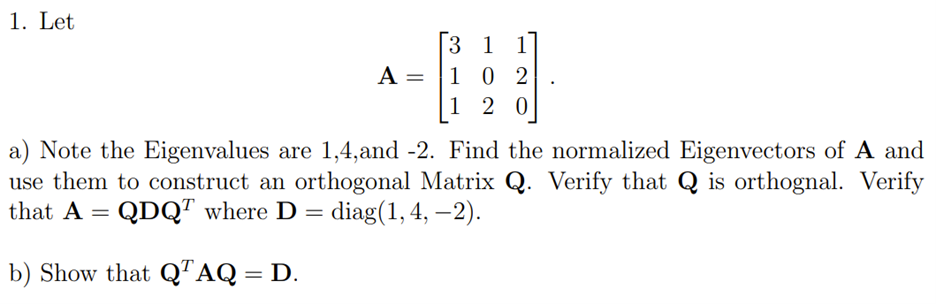 1. Let
A =
31
102
120
a) Note the Eigenvalues are 1,4,and -2. Find the normalized Eigenvectors of A and
use them to construct an orthogonal Matrix Q. Verify that Q is orthognal. Verify
that A = QDQT where D = = diag(1,4, -2).
b) Show that QTAQ = D.