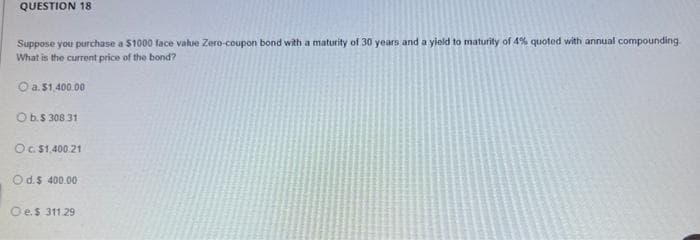 QUESTION 18
Suppose you purchase a $1000 face value Zero-coupon bond with a maturity of 30 years and a yield to maturity of 4% quoted with annual compounding
What is the current price of the bond?
Ⓒa. $1,400.00
O b.$ 308 31
O c. $1,400.21
Od.$ 400.00
Oe.$ 311.29