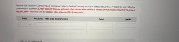 Assume that Blossom Company paid the balance due to Swifty Company on May 4 instead of April 15. Prepare the journal entry
to record this payment. (Credit account titles are automatically indented when amount is entered. Do not indent manually. If no entry is
required, select "No Entry" for the account titles and enter for the amounts)
Account Titles and Explanation
Date
Texthrink and Madis
Debit
Credit