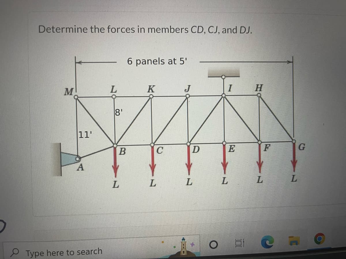 Determine the forces in members CD, CJ, and DJ.
M
11'
O
A
Type here to search
L
8'
B
L
6 panels at 5'
K
L
C
J
I
H
D
E
F
Y Y Y
L
L
L
L
G