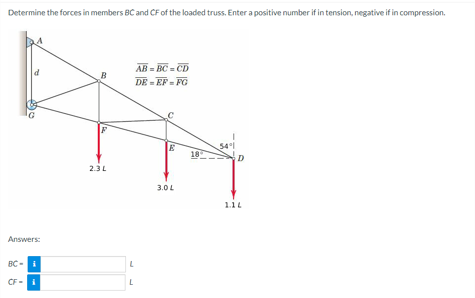 Determine the forces in members BC and CF of the loaded truss. Enter a positive number if in tension, negative if in compression.
Answers:
A
BC= i
CF =
i
B
F
2.3 L
L
AB=BC=CD
DE = EF = FG
E
3.0 L
189
54°
D
1.1 L