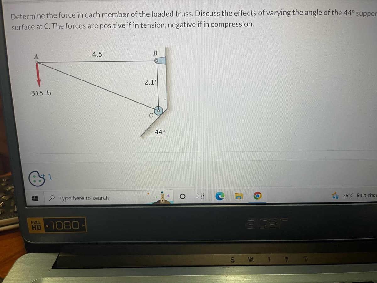 Determine the force in each member of the loaded truss. Discuss the effects of varying the angle of the 44° suppor
surface at C. The forces are positive if in tension, negative if in compression.
A
315 lb
H
FULL
HD
1
4.5'
Type here to search
1080-
B
2.1'
44°
SW 1 F
T
26°C Rain show