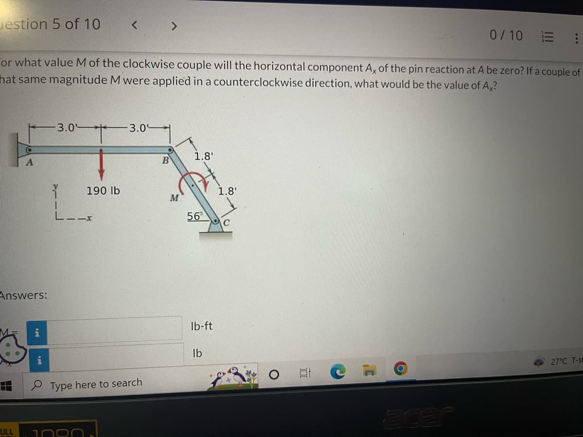 estion 5 of 10
Answers:
M
or what value M of the clockwise couple will the horizontal component Ax of the pin reaction at A be zero? If a couple of
hat same magnitude M were applied in a counterclockwise direction, what would be the value of Ax?
H
A
ULL
i
<
3.0 + 3.0
190 lb
--x
Type here to search
>
B
M
47
1.8'
56
lb-ft
lb
1.8'
C
100
C
0/10
O
27°C T-s