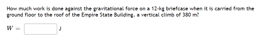 How much work is done against the gravitational force on a 12-kg briefcase when it is carried from the
ground floor to the roof of the Empire State Building, a vertical climb of 380 m?
W =
J
