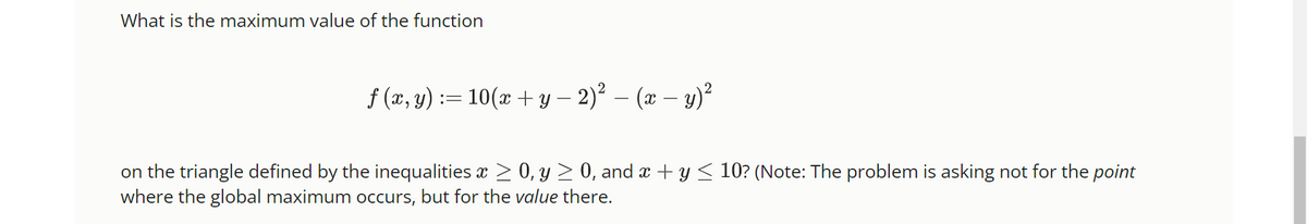 What is the maximum value of the function
ƒ (x, y) := 10(x + y − 2)² − (x − y)²
on the triangle defined by the inequalities x ≥ 0, y ≥ 0, and x + y ≤ 10? (Note: The problem is asking not for the point
where the global maximum occurs, but for the value there.