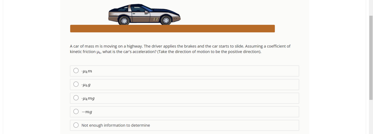 A car of mass m is moving on a highway. The driver applies the brakes and the car starts to slide. Assuming a coefficient of
kinetic friction μk, what is the car's acceleration? (Take the direction of motion to be the positive direction).
O
-Hkm
-μkg
-μk mg
-mg
Not enough information to determine